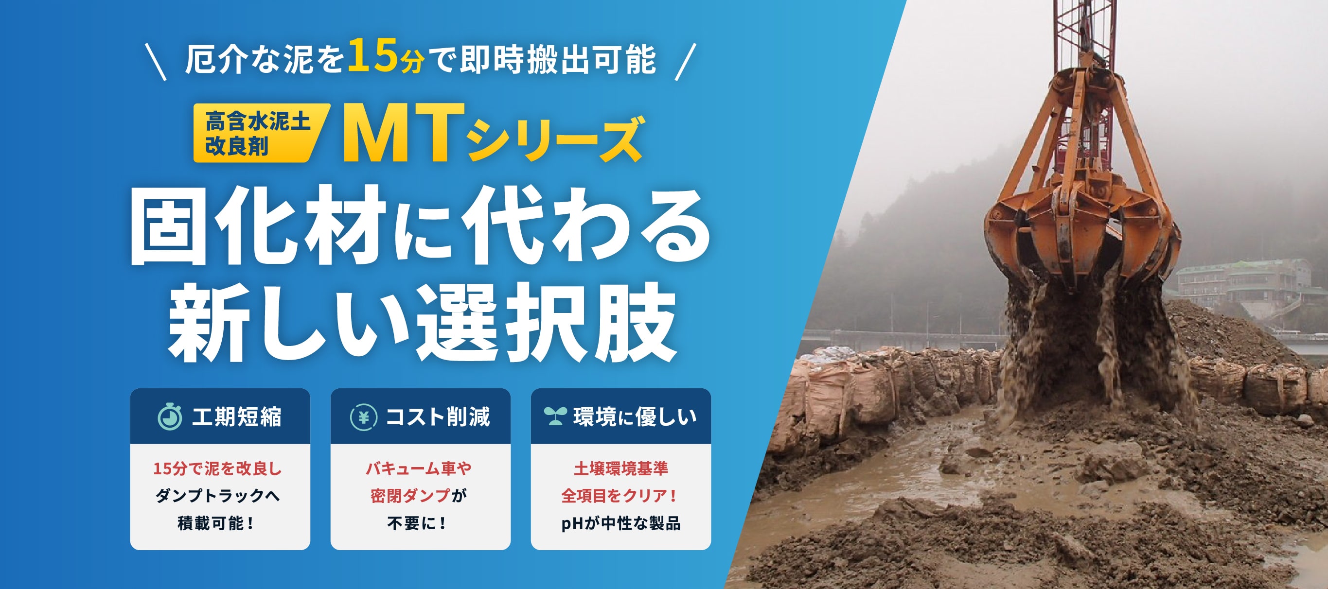 厄介な泥を15分で即時搬出可能 高含水泥土 改良剤 MTシリーズ 固化材に代わる 新しい選択肢 工期短縮 15分で泥を改良し ダンプトラックへ 積載可能! コスト削減 バキューム車や 密閉ダンプが 不要に!環境に優しい 土壌環境基準 全項目をクリア! pHが中性な製品